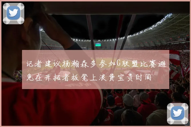 记者建议杨瀚森多参加G联盟比赛避免在开拓者板凳上浪费宝贵时间