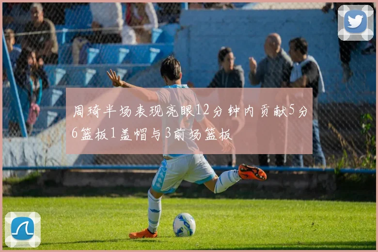 周琦半场表现亮眼12分钟内贡献5分6篮板1盖帽与3前场篮板